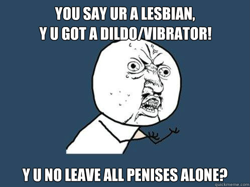 YOU SAY UR A LESBIAN, Y U NO LEAVE ALL PENISES ALONE? Y U GOT A DILDO/VIBRATOR!  Y U No