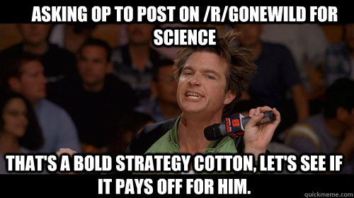 asking op to post on /r/gonewild for science that's a bold strategy cotton, let's see if it pays off for him.  Bold Move Cotton