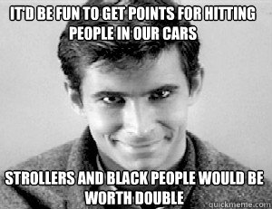 it'd be fun to get points for hitting people in our cars Strollers and black people would be worth double - it'd be fun to get points for hitting people in our cars Strollers and black people would be worth double  PSYCHO BATH