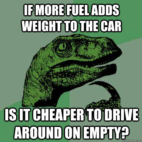 if more fuel adds weight to the car is it cheaper to drive around on empty?  Philosoraptor