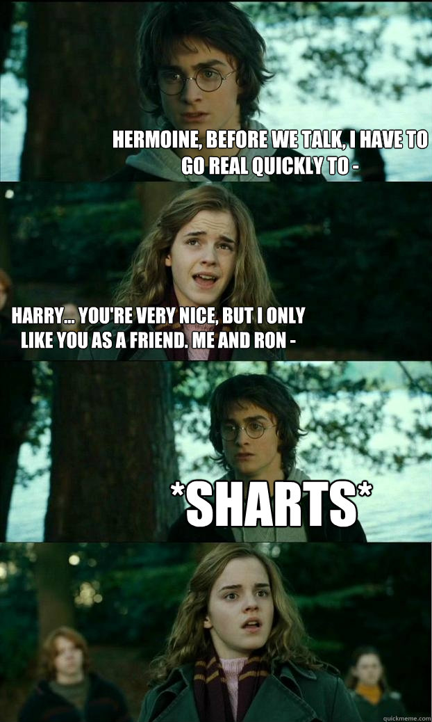 Hermoine, before we talk, I have to go real quickly to - Harry... You're very nice, but I only like you as a friend. Me and Ron - *sharts* - Hermoine, before we talk, I have to go real quickly to - Harry... You're very nice, but I only like you as a friend. Me and Ron - *sharts*  Horny Harry