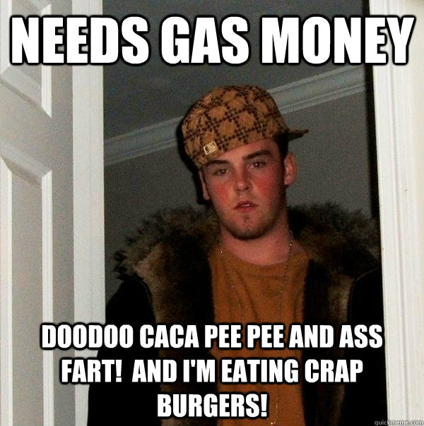 needs gas money doodoo caca pee pee and ass fart!  and I'm eating crap burgers!  Scumbag Steve