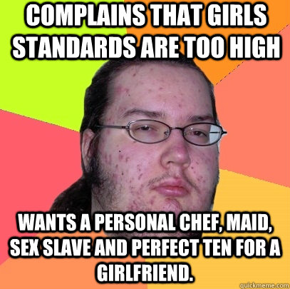 Complains that Girls standards are too high Wants a personal chef, maid, sex slave and perfect ten for a girlfriend. - Complains that Girls standards are too high Wants a personal chef, maid, sex slave and perfect ten for a girlfriend.  Butthurt Dweller