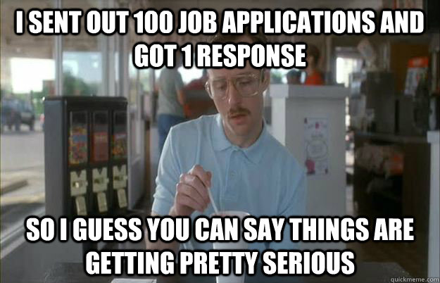 I sent out 100 job applications and got 1 response So I guess you can say things are getting pretty serious  Things are getting pretty serious