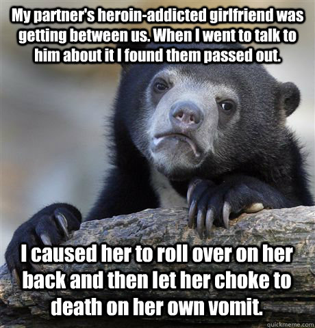 My partner's heroin-addicted girlfriend was getting between us. When I went to talk to him about it I found them passed out. I caused her to roll over on her back and then let her choke to death on her own vomit. - My partner's heroin-addicted girlfriend was getting between us. When I went to talk to him about it I found them passed out. I caused her to roll over on her back and then let her choke to death on her own vomit.  Confession Bear