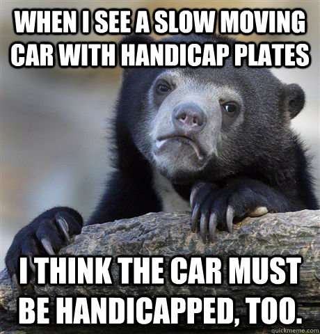 When I see a slow moving car with handicap plates I think the car must be handicapped, too. - When I see a slow moving car with handicap plates I think the car must be handicapped, too.  Confession Bear