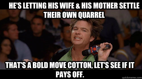 He's letting his wife & his mother settle their own quarrel that's a bold move cotton, let's see if it pays off.   Bold Move Cotton