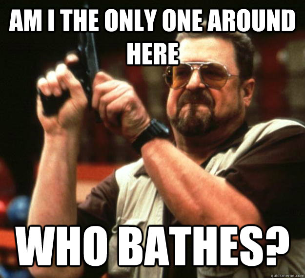 am I the only one around here Who bathes?  Angry Walter