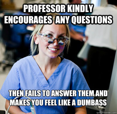 Professor Kindly encourages  any questions Then fails to answer them and makes you feel like a dumbass  overworked dental student