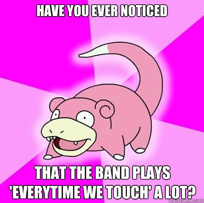 have you ever noticed that the band plays 'everytime we touch' a lot?  Slowpoke