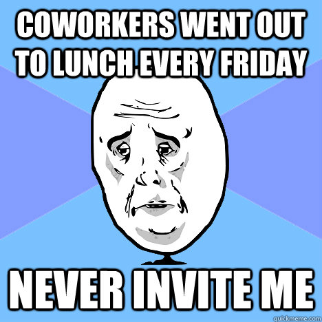 Coworkers went out to lunch every Friday Never invite me  Okay Guy