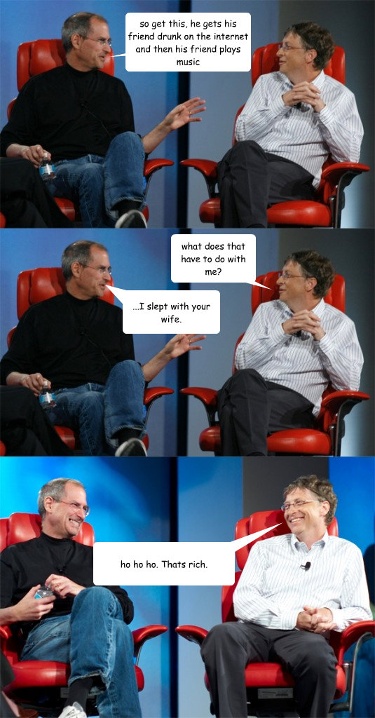 so get this, he gets his friend drunk on the internet and then his friend plays music what does that have to do with me? ...I slept with your wife. ho ho ho. Thats rich. - so get this, he gets his friend drunk on the internet and then his friend plays music what does that have to do with me? ...I slept with your wife. ho ho ho. Thats rich.  Steve Jobs vs Bill Gates