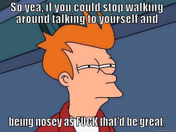 SO YEA, IF YOU COULD STOP WALKING AROUND TALKING TO YOURSELF AND BEING NOSEY AS FUCK THAT'D BE GREAT. Futurama Fry