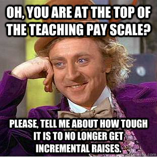 Oh, you are at the top of the teaching pay scale? Please, tell me about how tough it is to no longer get incremental raises.  Condescending Wonka