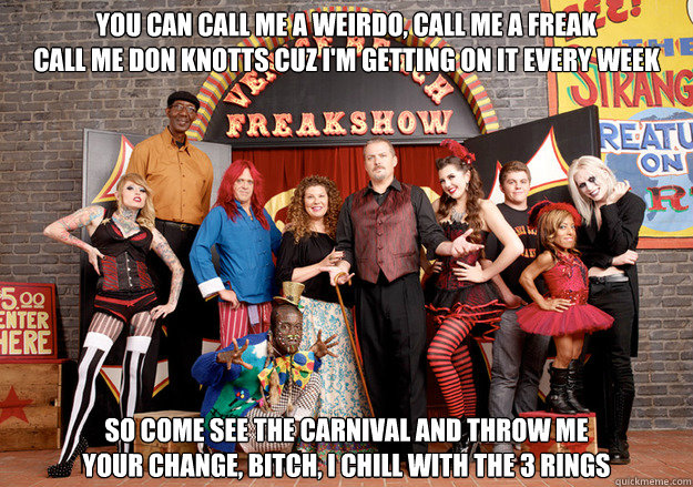 You can call me a weirdo, call me a freak
Call me Don Knotts cuz I'm getting on it every week So come see the carnival and throw me
your change, bitch, i chill with the 3 rings - You can call me a weirdo, call me a freak
Call me Don Knotts cuz I'm getting on it every week So come see the carnival and throw me
your change, bitch, i chill with the 3 rings  Freakshow