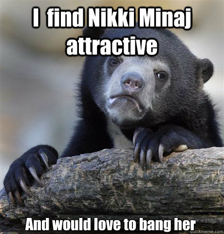 I  find Nikki Minaj attractive And would love to bang her  Confession Bear