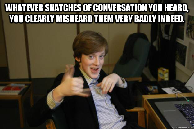 Whatever snatches of conversation you heard, you clearly misheard them very badly indeed.  - Whatever snatches of conversation you heard, you clearly misheard them very badly indeed.   Sausage Finn