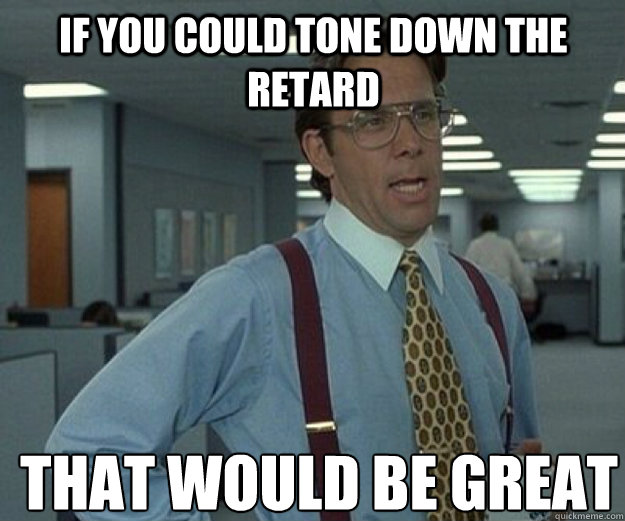 If you could tone down the retard THAT WOULD BE GREAT  that would be great