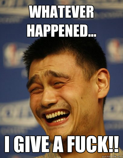 Whatever happened... I give a fuck!!  Yao Ming