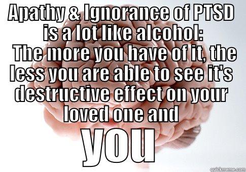   APATHY & IGNORANCE OF PTSD               IS A LOT LIKE ALCOHOL:              THE MORE YOU HAVE OF IT, THE LESS YOU ARE ABLE TO SEE IT'S DESTRUCTIVE EFFECT ON YOUR LOVED ONE AND YOU Scumbag Brain