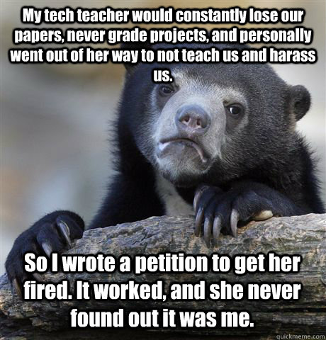 My tech teacher would constantly lose our papers, never grade projects, and personally went out of her way to not teach us and harass us. So I wrote a petition to get her fired. It worked, and she never found out it was me.  Confession Bear