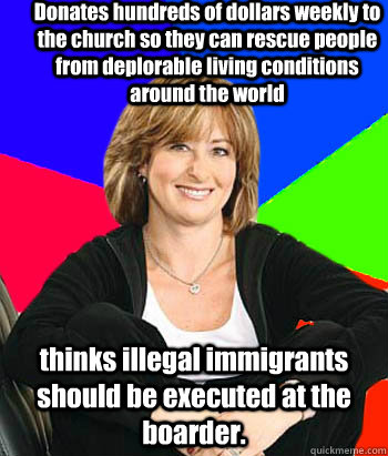 Donates hundreds of dollars weekly to the church so they can rescue people from deplorable living conditions around the world thinks illegal immigrants should be executed at the boarder. - Donates hundreds of dollars weekly to the church so they can rescue people from deplorable living conditions around the world thinks illegal immigrants should be executed at the boarder.  Sheltering Suburban Mom