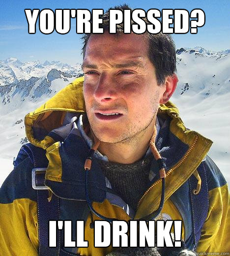 You're pissed? I'll drink!  Bear Grylls