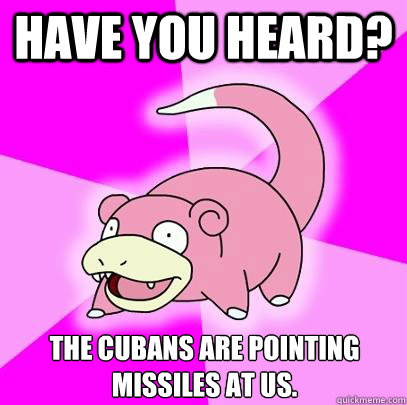 Have you heard? The Cubans are pointing missiles at us.  Slowpoke