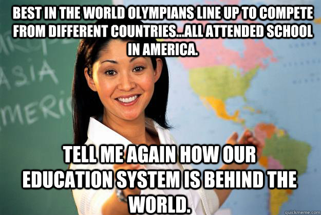 Best in the world Olympians line up to compete from different countries...all attended school in America. Tell me again how our education system is behind the world.  Unhelpful High School Teacher