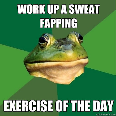 Work up a sweat fapping Exercise of the day - Work up a sweat fapping Exercise of the day  Foul Bachelor Frog