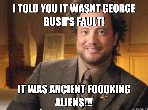 I told you it wasnt George Bush's Fault! It was Ancient Foooking Aliens!!!   Pleased Ancient Aliens