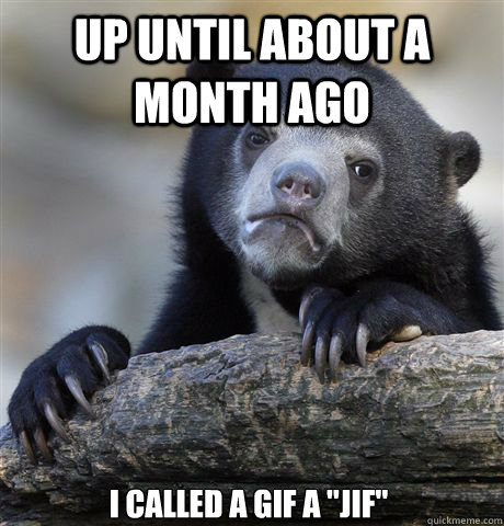 UP UNTIL ABOUT A MONTH AGO I CALLED A GIF A 