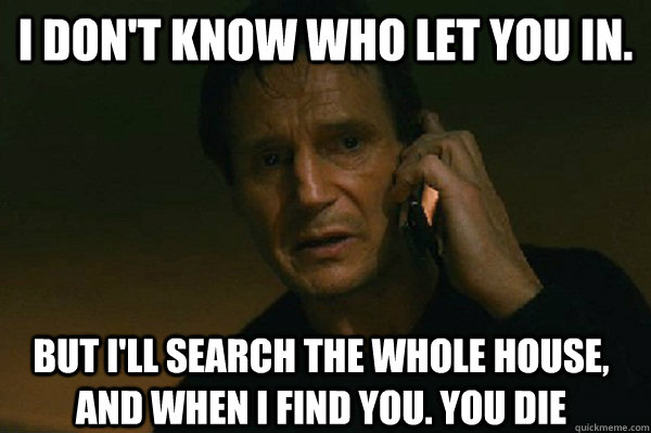 I Don't Know Who let you in. But i'll search the whole house, And when i find you. You Die  Liam Neeson Taken