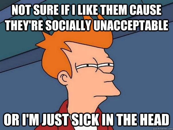 Not sure if I like them cause they're socially unacceptable Or I'm just sick in the head - Not sure if I like them cause they're socially unacceptable Or I'm just sick in the head  Futurama Fry