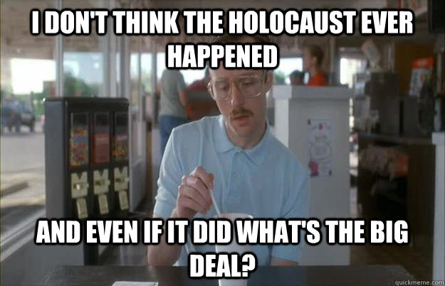 I don't think the holocaust ever happened and even if it did what's the big deal?  Things are getting pretty serious