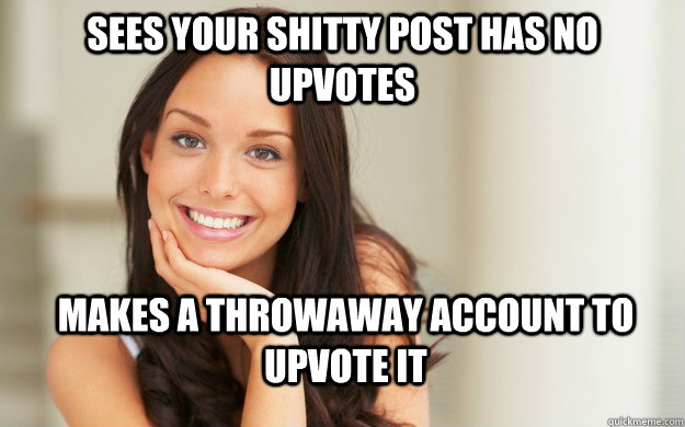 Sees your shitty post has no upvotes Makes a throwaway account to upvote it - Sees your shitty post has no upvotes Makes a throwaway account to upvote it  Good Girl Gina