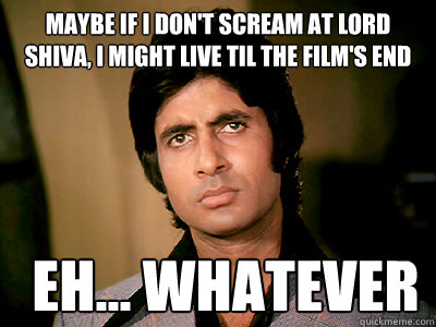 maybe if i don't scream at lord shiva, i might live til the film's end eh... whatever  