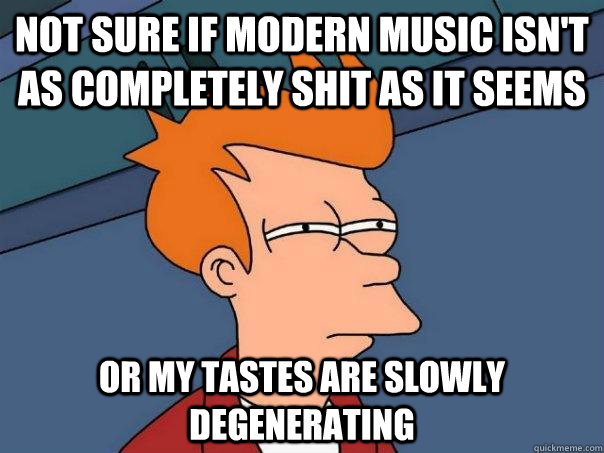 Not sure if modern music isn't as completely shit as it seems Or my tastes are slowly degenerating  Futurama Fry