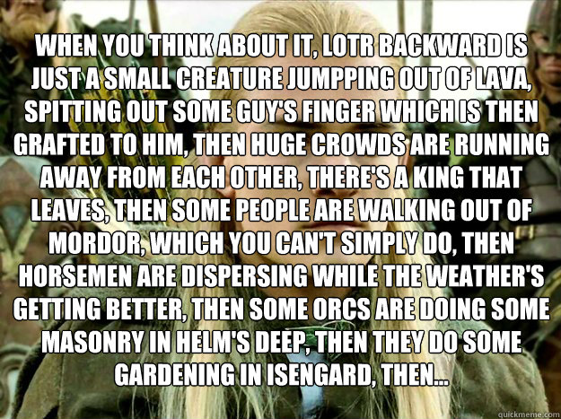 when you think about it, LOTR backward is just a small creature jumpping out of lava, spitting out some guy's finger which is then grafted to him, then huge crowds are running away from each other, there's a king that leaves, then some people are walking  - when you think about it, LOTR backward is just a small creature jumpping out of lava, spitting out some guy's finger which is then grafted to him, then huge crowds are running away from each other, there's a king that leaves, then some people are walking   Misc