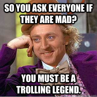 So you ask everyone if they are mad? You must be a trolling legend.  Condescending Wonka