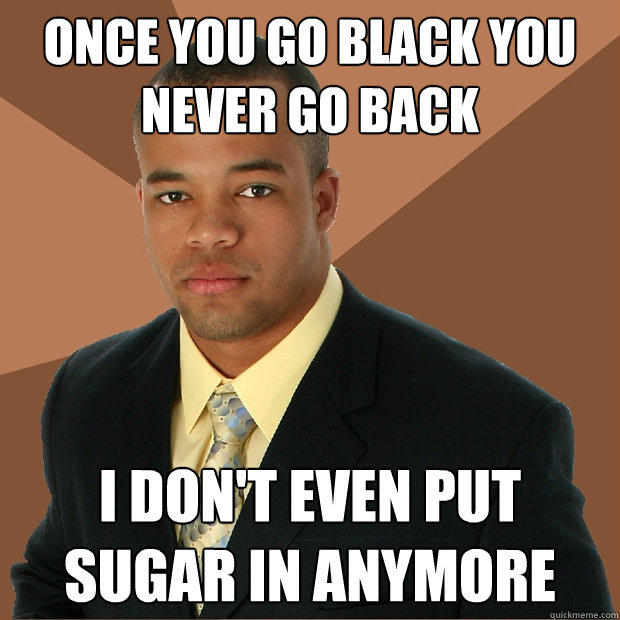 once you go black you never go back i don't even put sugar in anymore  Successful Black Man