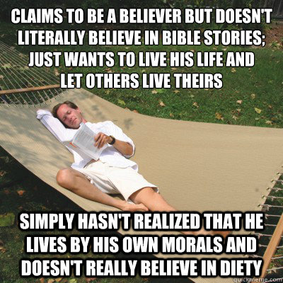 claims to be a believer but doesn't literally believe in bible stories; just wants to live his life and
let others live theirs simply hasn't realized that he lives by his own morals and doesn't really believe in diety - claims to be a believer but doesn't literally believe in bible stories; just wants to live his life and
let others live theirs simply hasn't realized that he lives by his own morals and doesn't really believe in diety  Unrealized Atheist