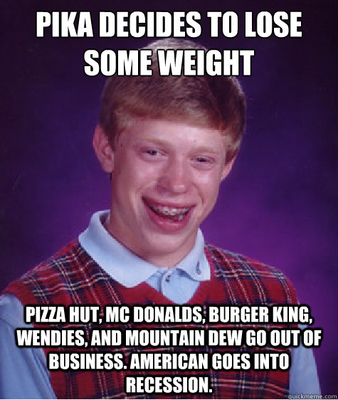 Pika decides to lose some weight Pizza Hut, Mc Donalds, Burger King, Wendies, and Mountain Dew go out of business. American goes into recession.  Bad Luck Brian