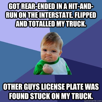 Got rear-ended in a hit-and-run on the Interstate. flipped and totalled my truck. Other guys license plate was found stuck on my truck.  Success Kid