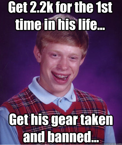 Get 2.2k for the 1st time in his life...  Get his gear taken and banned...  - Get 2.2k for the 1st time in his life...  Get his gear taken and banned...   Bad Luck Brian