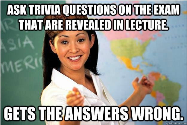 Ask trivia questions on the exam that are revealed in lecture. Gets the answers wrong.  Scumbag Teacher