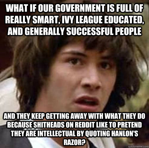 what if our government is full of really smart, ivy league educated, and generally successful people and they keep getting away with what they do because shitheads on reddit like to pretend they are intellectual by quoting Hanlon's Razor? - what if our government is full of really smart, ivy league educated, and generally successful people and they keep getting away with what they do because shitheads on reddit like to pretend they are intellectual by quoting Hanlon's Razor?  conspiracy keanu