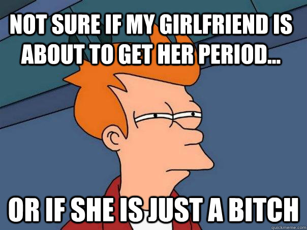 Not sure if my girlfriend is about to get her period... Or if she is just a bitch  Futurama Fry