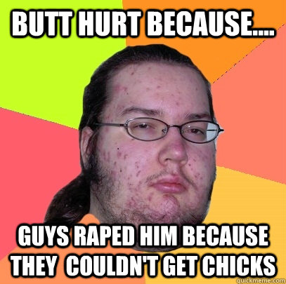 Butt Hurt because....  guys raped him because they  couldn't get chicks  Butthurt Dweller