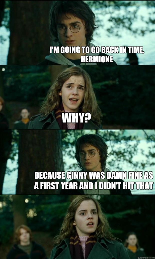 I'm going to go back in time, Hermione Why? Because Ginny was damn fine as a first year and I didn't hit that  Horny Harry